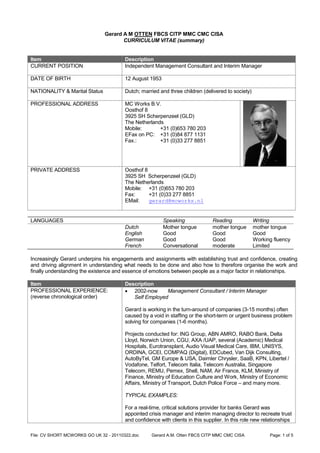 Gerard A M OTTEN FBCS CITP MMC CMC CISA
                                      CURRICULUM VITAE (summary)


Item                                    Description
CURRENT POSITION                        Independent Management Consultant and Interim Manager

DATE OF BIRTH                           12 August 1953

NATIONALITY & Marital Status            Dutch; married and three children (delivered to society)

PROFESSIONAL ADDRESS                    MC Works B.V.
                                        Oosthof 8
                                        3925 SH Scherpenzeel (GLD)
                                        The Netherlands
                                        Mobile:       +31 (0)653 780 203
                                        EFax on PC: +31 (0)84 877 1131
                                        Fax.:         +31 (0)33 277 8851




PRIVATE ADDRESS                         Oosthof 8
                                        3925 SH Scherpenzeel (GLD)
                                        The Netherlands
                                        Mobile: +31 (0)653 780 203
                                        Fax:      +31 (0)33 277 8851
                                        EMail:    gerard@mcworks.nl


LANGUAGES                                                Speaking              Reading             Writing
                                        Dutch            Mother tongue         mother tongue       mother tongue
                                        English          Good                  Good                Good
                                        German           Good                  Good                Working fluency
                                        French           Conversational        moderate            Limited

Increasingly Gerard underpins his engagements and assignments with establishing trust and confidence, creating
and driving alignment in understanding what needs to be done and also how to therefore organise the work and
finally understanding the existence and essence of emotions between people as a major factor in relationships.

Item                                    Description
PROFESSIONAL EXPERIENCE:                 2002-now      Management Consultant / Interim Manager
(reverse chronological order)              Self Employed

                                        Gerard is working in the turn-around of companies (3-15 months) often
                                        caused by a void in staffing or the short-term or urgent business problem
                                        solving for companies (1-6 months).

                                        Projects conducted for: ING Group, ABN AMRO, RABO Bank, Delta
                                        Lloyd, Norwich Union, CGU, AXA /UAP, several (Academic) Medical
                                        Hospitals, Eurotransplant, Audio Visual Medical Care, IBM, UNISYS,
                                        ORDINA, GCEI, COMPAQ (Digital), EDCubed, Van Dijk Consulting,
                                        AutoByTel, GM Europe & USA, Daimler Chrysler, SaaB, KPN, Libertel /
                                        Vodafone, Telfort, Telecom Italia, Telecom Australia, Singapore
                                        Telecom, REMU, Pemex, Shell, NAM, Air France, KLM, Ministry of
                                        Finance, Ministry of Education Culture and Work, Ministry of Economic
                                        Affairs, Ministry of Transport, Dutch Police Force – and many more.

                                        TYPICAL EXAMPLES:

                                        For a real-time, critical solutions provider for banks Gerard was
                                        appointed crisis manager and interim managing director to recreate trust
                                        and confidence with clients in this supplier. In this role new relationships

File: CV SHORT MCWORKS GO UK 32 - 20110322.doc      Gerard A.M. Otten FBCS CITP MMC CMC CISA              Page: 1 of 5
 