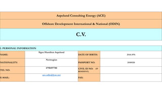 Aspelund Consulting Energy (ACE)
Offshore Development International & National (ODIN)
C.V.
1. PERSONAL INFORMATION
NAME:
Sigve Hamilton Aspelund
DATE OF BIRTH: 29.01.1976
NATIONALITY:
Norwegian
PASSPORT NO: 25185520
TEL NO:
4798497780 CIVIL ID NO: (IF
RESIDENT)
E-MAIL:
ace.odin@lyse.net
FAX:
 