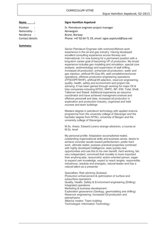 CURRICULUM VITAE
                                                    Sigve Hamilton Aspelund, 02-2013


Name        :      Sigve Hamilton Aspelund
Position    :      Sr. Petroleum engineer project manager
Nationality :      Norwegian
Residence :        Bryne, Norway
Contact details:   Phone: +47 92 64 71 29, email: sigve.aspelund@lyse.net

Summary:
                   Senior Petroleum Engineer with onshore/offshore work
                   experience in the oil and gas industry. Having developed
                   excellent consulting experience across Norway and
                   International, I’m now looking for a permanent position with a
                   long-term career goal of becoming VP of production. My broad
                   experience includes geo modeling and simulation, special core
                   analysis, sedimentology and supervision of well drilling,
                   increased oil production, enhanced oil production, water and
                   gas injection, artificial lift (Gas lift), well completion/workover
                   operations, offshore production engineering operations
                   (FPSO/IPF/WHP), artificial lift selection, reservoir engineering,
                   quality, health, safety and environment and project risk
                   advising. It has been gained through working for major Oil &
                   Gas companies including KPOC, NNPC, BP, ENI, Total, Shell,
                   Talisman and Statoil. Additional experience as resource
                   coordinator and have achieved managment onshore and
                   offshore personell and data, increased oil production in
                   exploration and production industry, organized and held
                   courses and team buildings

                   Masters degree in petroleum technology with applied science
                   programme from the university college of Stavanger and the
                   bachelor degree from NTNU, university of Bergen and the
                   university college of Stavanger:

                   M.Sc. thesis: Edward Lorenz strange attractors, a course at
                   M.Sc. level

                   My personal profile: Adaptation accomplished realist,
                   outstanding organizational skills and business sense, desire to
                   achieve concrete results toward perfectionism, prefer hard
                   work, ultimate realist, possess practical properties combined
                   with highly developed intelligence, sees quickly new
                   opportunities and use this to his own benefit, hard working, fair,
                   very independent, convinced that morality is more important
                   than anything else, resourceful, action-oriented person, eager
                   to expand own knowledge, expect to reach targets, responsible,
                   industrious, resolute and energetic, natural leader and has a
                   natural talent as a presenter

                   Specialties: Risk advising (Subsea)
                   Production enhancement & optimization of surface and
                   subsurface operations
                   Quality, Health, Safety & Environment engineering (Drilling)
                   Integrated operations
                   Marketing & business development
                   Exploration geoscience (Geology, geomodeling and drilling)
                   Reservoir engineering: Increased Oil production and
                   petrophysics
                   Alliance creator: Team building
                   Technologist: Information Technology
 