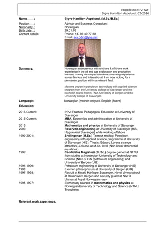 CURRICULUM VITAE
Sigve Hamilton Aspelund, 02-2016
Name : Sigve Hamilton Aspelund, (M.Sc./B.Sc.)
Position : Advisor and Business Consultant
Nationality : Norwegian
Birth date : 29.01.76
Contact details: Phone: +47 98 49 77 80
Email: ace.odin@lyse.net
Summary: Norwegian entrepreneur with onshore & offshore work
experience in the oil and gas exploration and production
industry. Having developed excellent consulting experience
across Norway and International, I am now looking for a
permanent position within a relevant field.
Masters degree in petroleum technology with applied science
program from the University college of Stavanger and the
bachelor degree from NTNU, University of Bergen and the
University college of Stavanger.
Language: Norwegian (mother tongue), English (fluent)
Education:
2016-Current: PPU: Practical Pedagogical Education at University of
Stavanger
2015-Current: MBA, Economics and administration at University of
Stavanger
2015: Mathematics and physics at University of Stavanger
2003: Reservoir-engineering at University of Stavanger (HiS-
Høgskolen i Stavanger) while working offshore
1999-2001: Sivilingeniør (M.Sc.) Teknisk realfag/ Petroleum
engineering with applied science programme at University
of Stavanger (HiS). Thesis: Edward Lorenz strange
attractors, a course at M.Sc. level (Non-linear differential
equations)
1999: Candidatus Magisterii (B. Sc.) degree gained at NTNU
from studies at Norwegian University of Technology and
Science (NTNU), HiS (petroleum engineering) and
University of Bergen (UiB)
1998-1999: Petroleum engineering at University of Stavanger (HiS)
1998: Examen philosophicum at University of Bergen (UiB)
1997-1998: Recruit at Harald Hårfagre Stavanger, Naval diving school
at Håkonsvern Bergen and security guard at NATO
Ulsnes at Royal Norwegian navy
1995-1997: Elementary courses in mathematics and physics at
Norwegian University of Technology and Science (NTNU,
Trondheim)
Relevant work experience:
 