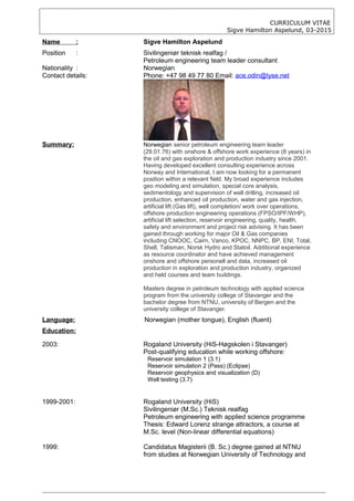CURRICULUM VITAE
Sigve Hamilton Aspelund, 03-2015
Name : Sigve Hamilton Aspelund
Position : Sivilingeniør teknisk realfag /
Petroleum engineering team leader consultant
Nationality : Norwegian
Contact details: Phone: +47 98 49 77 80 Email: ace.odin@lyse.net
Summary: Norwegian senior petroleum engineering team leader
(29.01.76) with onshore & offshore work experience (8 years) in
the oil and gas exploration and production industry since 2001.
Having developed excellent consulting experience across
Norway and International, I am now looking for a permanent
position within a relevant field. My broad experience includes
geo modeling and simulation, special core analysis,
sedimentology and supervision of well drilling, increased oil
production, enhanced oil production, water and gas injection,
artificial lift (Gas lift), well completion/ work over operations,
offshore production engineering operations (FPSO/IPF/WHP),
artificial lift selection, reservoir engineering, quality, health,
safety and environment and project risk advising. It has been
gained through working for major Oil & Gas companies
including CNOOC, Cairn, Vanco, KPOC, NNPC, BP, ENI, Total,
Shell, Talisman, Norsk Hydro and Statoil. Additional experience
as resource coordinator and have achieved management
onshore and offshore personell and data, increased oil
production in exploration and production industry, organized
and held courses and team buildings.
Masters degree in petroleum technology with applied science
program from the university college of Stavanger and the
bachelor degree from NTNU, university of Bergen and the
university college of Stavanger.
Language: Norwegian (mother tongue), English (fluent)
Education:
2003: Rogaland University (HiS-Høgskolen i Stavanger)
Post-qualifying education while working offshore:
Reservoir simulation 1 (3.1)
Reservoir simulation 2 (Pass) (Eclipse)
Reservoir geophysics and visualization (D)
Well testing (3.7)
1999-2001: Rogaland University (HiS)
Sivilingeniør (M.Sc.) Teknisk realfag
Petroleum engineering with applied science programme
Thesis: Edward Lorenz strange attractors, a course at
M.Sc. level (Non-linear differential equations)
1999: Candidatus Magisterii (B. Sc.) degree gained at NTNU
from studies at Norwegian University of Technology and
 