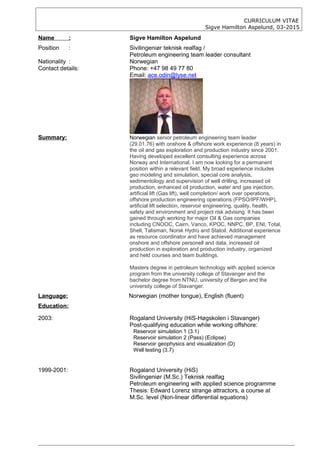 CURRICULUM VITAE
Sigve Hamilton Aspelund, 03-2015
Name : Sigve Hamilton Aspelund
Position : Sivilingeniør teknisk realfag /
Petroleum engineering team leader consultant
Nationality : Norwegian
Contact details: Phone: +47 98 49 77 80
Email: ace.odin@lyse.net
Summary: Norwegian senior petroleum engineering team leader
(29.01.76) with onshore & offshore work experience (8 years) in
the oil and gas exploration and production industry since 2001.
Having developed excellent consulting experience across
Norway and International, I am now looking for a permanent
position within a relevant field. My broad experience includes
geo modeling and simulation, special core analysis,
sedimentology and supervision of well drilling, increased oil
production, enhanced oil production, water and gas injection,
artificial lift (Gas lift), well completion/ work over operations,
offshore production engineering operations (FPSO/IPF/WHP),
artificial lift selection, reservoir engineering, quality, health,
safety and environment and project risk advising. It has been
gained through working for major Oil & Gas companies
including CNOOC, Cairn, Vanco, KPOC, NNPC, BP, ENI, Total,
Shell, Talisman, Norsk Hydro and Statoil. Additional experience
as resource coordinator and have achieved management
onshore and offshore personell and data, increased oil
production in exploration and production industry, organized
and held courses and team buildings.
Masters degree in petroleum technology with applied science
program from the university college of Stavanger and the
bachelor degree from NTNU, university of Bergen and the
university college of Stavanger.
Language: Norwegian (mother tongue), English (fluent)
Education:
2003: Rogaland University (HiS-Høgskolen i Stavanger)
Post-qualifying education while working offshore:
Reservoir simulation 1 (3.1)
Reservoir simulation 2 (Pass) (Eclipse)
Reservoir geophysics and visualization (D)
Well testing (3.7)
1999-2001: Rogaland University (HiS)
Sivilingeniør (M.Sc.) Teknisk realfag
Petroleum engineering with applied science programme
Thesis: Edward Lorenz strange attractors, a course at
M.Sc. level (Non-linear differential equations)
 