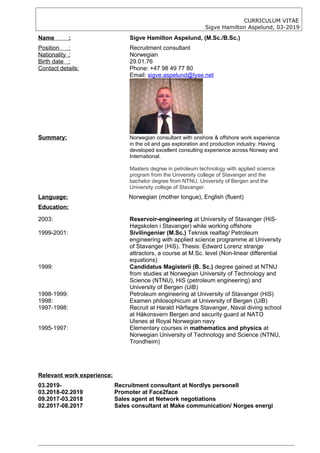CURRICULUM VITAE
Sigve Hamilton Aspelund, 03-2019
Name : Sigve Hamilton Aspelund, (M.Sc./B.Sc.)
Position : Recruitment consultant
Nationality : Norwegian
Birth date : 29.01.76
Contact details: Phone: +47 98 49 77 80
Email: sigve.aspelund@lyse.net
Summary: Norwegian consultant with onshore & offshore work experience
in the oil and gas exploration and production industry. Having
developed excellent consulting experience across Norway and
International.
Masters degree in petroleum technology with applied science
program from the University college of Stavanger and the
bachelor degree from NTNU, University of Bergen and the
University college of Stavanger.
Language: Norwegian (mother tongue), English (fluent)
Education:
2003: Reservoir-engineering at University of Stavanger (HiS-
Høgskolen i Stavanger) while working offshore
1999-2001: Sivilingeniør (M.Sc.) Teknisk realfag/ Petroleum
engineering with applied science programme at University
of Stavanger (HiS). Thesis: Edward Lorenz strange
attractors, a course at M.Sc. level (Non-linear differential
equations)
1999: Candidatus Magisterii (B. Sc.) degree gained at NTNU
from studies at Norwegian University of Technology and
Science (NTNU), HiS (petroleum engineering) and
University of Bergen (UiB)
1998-1999: Petroleum engineering at University of Stavanger (HiS)
1998: Examen philosophicum at University of Bergen (UiB)
1997-1998: Recruit at Harald Hårfagre Stavanger, Naval diving school
at Håkonsvern Bergen and security guard at NATO
Ulsnes at Royal Norwegian navy
1995-1997: Elementary courses in mathematics and physics at
Norwegian University of Technology and Science (NTNU,
Trondheim)
Relevant work experience:
03.2019- Recruitment consultant at Nordlys personell
03.2018-02.2019 Promoter at Face2face
09.2017-03.2018 Sales agent at Network negotiations
02.2017-08.2017 Sales consultant at Make communication/ Norges energi
 