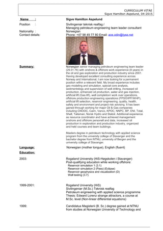 CURRICULUM VITAE
Sigve Hamilton Aspelund, 04-2015
Name : Sigve Hamilton Aspelund
Position : Sivilingeniør teknisk realfag /
Managing petroleum engineering team leader consultant
Nationality : Norwegian
Contact details: Phone: +47 98 49 77 80 Email: ace.odin@lyse.net
Summary: Norwegian senior managing petroleum engineering team leader
(29.01.76) with onshore & offshore work experience (8 years) in
the oil and gas exploration and production industry since 2001.
Having developed excellent consulting experience across
Norway and International, I am now looking for a permanent
position within a relevant field. My broad experience includes
geo modeling and simulation, special core analysis,
sedimentology and supervision of well drilling, increased oil
production, enhanced oil production, water and gas injection,
artificial lift (Gas lift), well completion/ work over operations,
offshore production engineering operations (FPSO/IPF/WHP),
artificial lift selection, reservoir engineering, quality, health,
safety and environment and project risk advising. It has been
gained through working for major Oil & Gas companies
including CNOOC, Cairn, Vanco, KPOC, NNPC, BP, ENI, Total,
Shell, Talisman, Norsk Hydro and Statoil. Additional experience
as resource coordinator and have achieved management
onshore and offshore personell and data, increased oil
production in exploration and production industry, organized
and held courses and team buildings.
Masters degree in petroleum technology with applied science
program from the university college of Stavanger and the
bachelor degree from NTNU, university of Bergen and the
university college of Stavanger.
Language: Norwegian (mother tongue), English (fluent)
Education:
2003: Rogaland University (HiS-Høgskolen i Stavanger)
Post-qualifying education while working offshore:
Reservoir simulation 1 (3.1)
Reservoir simulation 2 (Pass) (Eclipse)
Reservoir geophysics and visualization (D)
Well testing (3.7)
1999-2001: Rogaland University (HiS)
Sivilingeniør (M.Sc.) Teknisk realfag
Petroleum engineering with applied science programme
Thesis: Edward Lorenz strange attractors, a course at
M.Sc. level (Non-linear differential equations)
1999: Candidatus Magisterii (B. Sc.) degree gained at NTNU
from studies at Norwegian University of Technology and
 