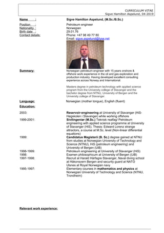 CURRICULUM VITAE
Sigve Hamilton Aspelund, 04-2019
Name : Sigve Hamilton Aspelund, (M.Sc./B.Sc.)
Position : Petroleum engineer
Nationality : Norwegian
Birth date : 29.01.76
Contact details: Phone: +47 98 49 77 80
Email: sigve.aspelund@lyse.net
Summary: Norwegian petroleum engineer with 15 years onshore &
offshore work experience in the oil and gas exploration and
production industry. Having developed excellent consulting
experience across Norway and International.
Masters degree in petroleum technology with applied science
program from the University college of Stavanger and the
bachelor degree from NTNU, University of Bergen and the
University college of Stavanger.
Language: Norwegian (mother tongue), English (fluent)
Education:
2003: Reservoir-engineering at University of Stavanger (HiS-
Høgskolen i Stavanger) while working offshore
1999-2001: Sivilingeniør (M.Sc.) Teknisk realfag/ Petroleum
engineering with applied science programme at University
of Stavanger (HiS). Thesis: Edward Lorenz strange
attractors, a course at M.Sc. level (Non-linear differential
equations)
1999: Candidatus Magisterii (B. Sc.) degree gained at NTNU
from studies at Norwegian University of Technology and
Science (NTNU), HiS (petroleum engineering) and
University of Bergen (UiB)
1998-1999: Petroleum engineering at University of Stavanger (HiS)
1998: Examen philosophicum at University of Bergen (UiB)
1997-1998: Recruit at Harald Hårfagre Stavanger, Naval diving school
at Håkonsvern Bergen and security guard at NATO
Ulsnes at Royal Norwegian navy
1995-1997: Elementary courses in mathematics and physics at
Norwegian University of Technology and Science (NTNU,
Trondheim)
Relevant work experience:
 