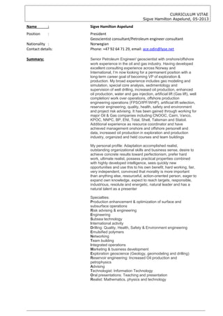 CURRICULUM VITAE
Sigve Hamilton Aspelund, 05-2013
Name : Sigve Hamilton Aspelund
Position : President
Geoscientist consultant/Petroleum engineer consultant
Nationality : Norwegian
Contact details: Phone: +47 92 64 71 29, email: ace.odin@lyse.net
Summary: Senior Petroleum Engineer/ geoscientist with onshore/offshore
work experience in the oil and gas industry. Having developed
excellent consulting experience across Norway and
International, I’m now looking for a permanent position with a
long-term career goal of becoming VP of exploration &
production. My broad experience includes geo modeling and
simulation, special core analysis, sedimentology and
supervision of well drilling, increased oil production, enhanced
oil production, water and gas injection, artificial lift (Gas lift), well
completion/ work over operations, offshore production
engineering operations (FPSO/IPF/WHP), artificial lift selection,
reservoir engineering, quality, health, safety and environment
and project risk advising. It has been gained through working for
major Oil & Gas companies including CNOOC, Cairn, Vanco,
KPOC, NNPC, BP, ENI, Total, Shell, Talisman and Statoil.
Additional experience as resource coordinator and have
achieved management onshore and offshore personell and
data, increased oil production in exploration and production
industry, organized and held courses and team buildings
My personal profile: Adaptation accomplished realist,
outstanding organizational skills and business sense, desire to
achieve concrete results toward perfectionism, prefer hard
work, ultimate realist, possess practical properties combined
with highly developed intelligence, sees quickly new
opportunities and use this to his own benefit, hard working, fair,
very independent, convinced that morality is more important
than anything else, resourceful, action-oriented person, eager to
expand own knowledge, expect to reach targets, responsible,
industrious, resolute and energetic, natural leader and has a
natural talent as a presenter
Specialties:
Production enhancement & optimization of surface and
subsurface operations
Risk advising & engineering
Engineering
Subsea technology
International activity
Drilling: Quality, Health, Safety & Environment engineering
Emulsified polymers
Networking
Team building
Integrated operations
Marketing & business development
Exploration geoscience (Geology, geomodeling and drilling)
Reservoir engineering: Increased Oil production and
petrophysics
Advising
Technologist: Information Technology
Oral presentations: Teaching and presentation
Realist: Mathematics, physics and technology
 