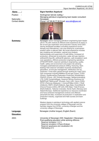 CURRICULUM VITAE
Sigve Hamilton Aspelund, 05-2015
Name : Sigve Hamilton Aspelund
Position : Sivilingeniør teknisk realfag /
Managing petroleum engineering team leader consultant
Nationality : Norwegian
Contact details: Phone: +47 98 49 77 80 Email: ace.odin@lyse.net
Summary: Norwegian senior managing petroleum engineering team leader
(29.01.76) with onshore & offshore work experience (8 years) in
the oil and gas exploration and production industry since 2001.
Having developed excellent consulting experience across
Norway and International, I am now looking for a permanent
position within a relevant field. My broad experience includes
geo modeling and simulation, special core analysis,
sedimentology and supervision of well drilling, increased oil
production, enhanced oil production, water and gas injection,
artificial lift (Gas lift), artificial lift selection, well completion/ work
over operations, offshore production engineering operations
(FPSO/IPF/WHP), reservoir petroleum engineering, quality,
health, safety and environment and project risk advising,
managed underbalanced pressure drilling, fracturing, team
leading/ H2S reservoir simulation business development,
geopolitics, oil and gas management, distribution and rig
inspection. It has been gained through working for major Oil &
Gas companies including Mellitha oil and gas (Libya), CCED
(Oman), KazMunaiGaz Exploration Production (Kazakhstan),
CNOOC (China), JSC Ontustik Munaigaz, Neftserviceholding
LTD, OJSC Surgutneftegas, Gazprom Mining Orenburg Ltd,
BelNIPIneft “Belorusneft” (Russia), Cairn (UK), Vanco (USA),
KPOC (Petronas (Malaysia) + ConocoPhillips (USA) + Shell
(Holland)), NNPC (Shell (Holland), Agip (Italy), ExxonMobil &
ChevronTexaco (USA)), BP (UK), ENI (Italy), Total (France),
Shell (Holland), Talisman (Canada), Norsk Hydro (Norway) and
Statoil (Norway). Additional experience as resource coordinator
and have achieved management onshore and offshore
personell and data, increased oil production in exploration and
production industry, organized and held courses and team
buildings.
Masters degree in petroleum technology with applied science
program from the university college of Stavanger and the
bachelor degree from NTNU, university of Bergen and the
university college of Stavanger.
Language: Norwegian (mother tongue), English (fluent)
Education:
2003: University of Stavanger (HiS: Høgskolen i Stavanger)
Post-qualifying education while working offshore:
Reservoir simulation 1 (3.1)
Reservoir simulation 2 (Pass) (Eclipse)
Reservoir geophysics and visualization (D)
Well testing (3.7)
 
