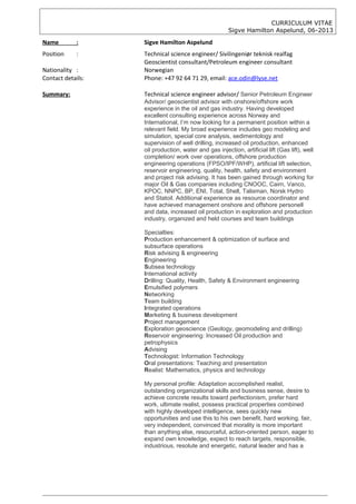 CURRICULUM VITAE
Sigve Hamilton Aspelund, 06-2013
Name : Sigve Hamilton Aspelund
Position : Technical science engineer/ Sivilingeniør teknisk realfag
Geoscientist consultant/Petroleum engineer consultant
Nationality : Norwegian
Contact details: Phone: +47 92 64 71 29, email: ace.odin@lyse.net
Summary: Technical science engineer advisor/ Senior Petroleum Engineer
Advisor/ geoscientist advisor with onshore/offshore work
experience in the oil and gas industry. Having developed
excellent consulting experience across Norway and
International, I’m now looking for a permanent position within a
relevant field. My broad experience includes geo modeling and
simulation, special core analysis, sedimentology and
supervision of well drilling, increased oil production, enhanced
oil production, water and gas injection, artificial lift (Gas lift), well
completion/ work over operations, offshore production
engineering operations (FPSO/IPF/WHP), artificial lift selection,
reservoir engineering, quality, health, safety and environment
and project risk advising. It has been gained through working for
major Oil & Gas companies including CNOOC, Cairn, Vanco,
KPOC, NNPC, BP, ENI, Total, Shell, Talisman, Norsk Hydro
and Statoil. Additional experience as resource coordinator and
have achieved management onshore and offshore personell
and data, increased oil production in exploration and production
industry, organized and held courses and team buildings
Specialties:
Production enhancement & optimization of surface and
subsurface operations
Risk advising & engineering
Engineering
Subsea technology
International activity
Drilling: Quality, Health, Safety & Environment engineering
Emulsified polymers
Networking
Team building
Integrated operations
Marketing & business development
Project management
Exploration geoscience (Geology, geomodeling and drilling)
Reservoir engineering: Increased Oil production and
petrophysics
Advising
Technologist: Information Technology
Oral presentations: Teaching and presentation
Realist: Mathematics, physics and technology
My personal profile: Adaptation accomplished realist,
outstanding organizational skills and business sense, desire to
achieve concrete results toward perfectionism, prefer hard
work, ultimate realist, possess practical properties combined
with highly developed intelligence, sees quickly new
opportunities and use this to his own benefit, hard working, fair,
very independent, convinced that morality is more important
than anything else, resourceful, action-oriented person, eager to
expand own knowledge, expect to reach targets, responsible,
industrious, resolute and energetic, natural leader and has a
 