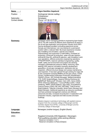 CURRICULUM VITAE
Sigve Hamilton Aspelund, 08-2015
Name : Sigve Hamilton Aspelund
Position : Sivilingeniør teknisk realfag /
Entrepreneur
Nationality : Norwegian
Contact details: Phone: +47 98 49 77 80
Email: ace.odin@lyse.net
Summary: Norwegian senior managing petroleum engineering team leader
(29.01.76) with onshore & offshore work experience (8 years) in
the oil and gas exploration and production industry since 2001.
Having developed excellent consulting experience across
Norway and International, I am now looking for a permanent
position within a relevant field. My broad experience includes
geo modelling and simulation, special core analysis,
sedimentology and supervision of well drilling, increased oil
production, enhanced oil production, water and gas injection,
artificial lift (Gas lift), artificial lift selection, well completion/ work
over operations, offshore production engineering operations
(FPSO/IPF/WHP), reservoir petroleum engineering, quality,
health, safety and environment and project risk advising,
managed underbalanced pressure drilling, fracturing, team
leading/ H2S reservoir simulation business development,
geopolitics, oil and gas management, distribution and rig
inspection, offshore structure design and subsea maintenance
and inspection. It has been gained through working for major Oil
& Gas companies including Mellitha oil and gas (Libya), CCED
(Oman), KazMunaiGaz Exploration Production (Kazakhstan),
CNOOC (China), JSC Ontustik Munaigaz, Neftserviceholding
LTD, OJSC Surgutneftegas, Gazprom Mining Orenburg Ltd,
BelNIPIneft “Belorusneft” (Russia), Cairn (UK), Vanco (USA),
KPOC (Petronas (Malaysia) + ConocoPhillips (USA) + Shell
(Holland)), NNPC (Shell (Holland), Agip (Italy), ExxonMobil &
ChevronTexaco (USA)), BP (UK), ENI (Italy), Total (France),
Shell (Holland), Talisman (Canada), Norsk Hydro (Norway) and
Statoil (Norway). Additional experience as resource coordinator
and have achieved management onshore and offshore
personnel and data, increased oil production in exploration and
production industry, organized and held courses and team
buildings.
Masters degree in petroleum technology with applied science
program from the university college of Stavanger and the
bachelor degree from NTNU, university of Bergen and the
university college of Stavanger.
Language: Norwegian (mother tongue), English (fluent)
Education:
2003: Rogaland University (HiS-Høgskolen i Stavanger)
Post-qualifying education while working offshore:
Reservoir simulation 1 (3.1)
Reservoir simulation 2 (Pass) (Eclipse)
 