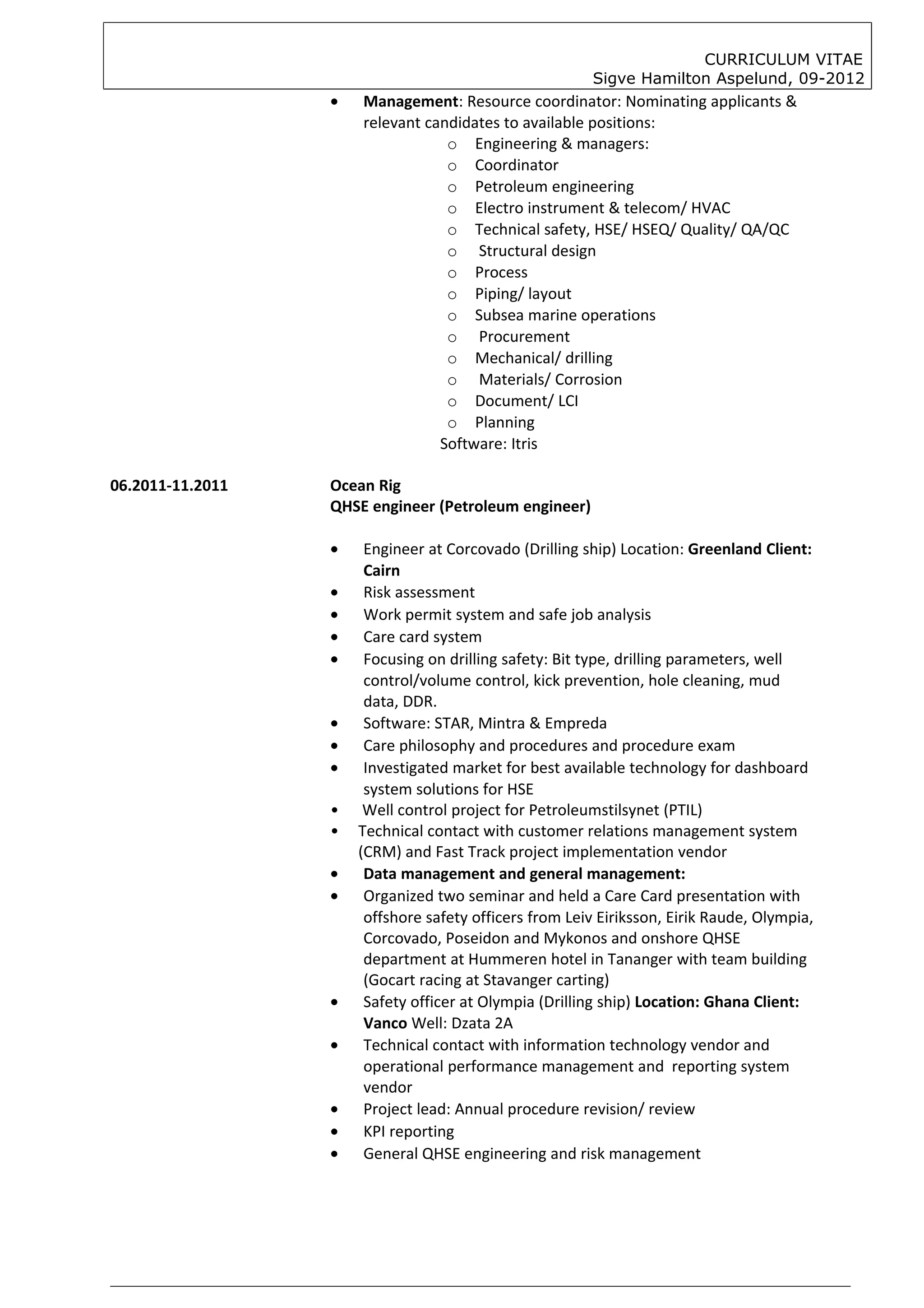 CURRICULUM VITAE
                                                         Sigve Hamilton Aspelund, 09-2012
                  •   Management: Resource coordinator: Nominating applicants &
                      relevant candidates to available positions:
                                  o Engineering & managers:
                                  o Coordinator
                                  o Petroleum engineering
                                  o Electro instrument & telecom/ HVAC
                                  o Technical safety, HSE/ HSEQ/ Quality/ QA/QC
                                  o Structural design
                                  o Process
                                  o Piping/ layout
                                  o Subsea marine operations
                                  o Procurement
                                  o Mechanical/ drilling
                                  o Materials/ Corrosion
                                  o Document/ LCI
                                  o Planning
                                 Software: Itris

06.2011-11.2011   Ocean Rig
                  QHSE engineer (Petroleum engineer)

                  •    Engineer at Corcovado (Drilling ship) Location: Greenland Client:
                       Cairn
                  •    Risk assessment
                  •    Work permit system and safe job analysis
                  •    Care card system
                  •    Focusing on drilling safety: Bit type, drilling parameters, well
                       control/volume control, kick prevention, hole cleaning, mud
                       data, DDR.
                  •    Software: STAR, Mintra & Empreda
                  •    Care philosophy and procedures and procedure exam
                  •    Investigated market for best available technology for dashboard
                       system solutions for HSE
                  •    Well control project for Petroleumstilsynet (PTIL)
                  •   Technical contact with customer relations management system
                      (CRM) and Fast Track project implementation vendor
                  •    Data management and general management:
                  •    Organized two seminar and held a Care Card presentation with
                       offshore safety officers from Leiv Eiriksson, Eirik Raude, Olympia,
                       Corcovado, Poseidon and Mykonos and onshore QHSE
                       department at Hummeren hotel in Tananger with team building
                       (Gocart racing at Stavanger carting)
                  •    Safety officer at Olympia (Drilling ship) Location: Ghana Client:
                       Vanco Well: Dzata 2A
                  •    Technical contact with information technology vendor and
                       operational performance management and reporting system
                       vendor
                  •    Project lead: Annual procedure revision/ review
                  •    KPI reporting
                  •    General QHSE engineering and risk management
 