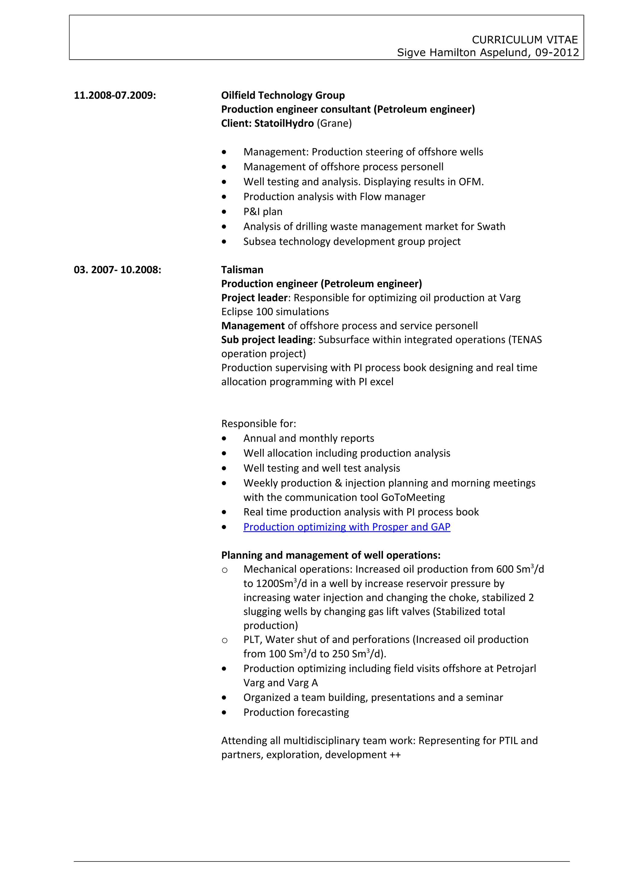 CURRICULUM VITAE
                                                          Sigve Hamilton Aspelund, 09-2012



11.2008-07.2009:     Oilfield Technology Group
                     Production engineer consultant (Petroleum engineer)
                     Client: StatoilHydro (Grane)

                     •   Management: Production steering of offshore wells
                     •   Management of offshore process personell
                     •   Well testing and analysis. Displaying results in OFM.
                     •   Production analysis with Flow manager
                     •   P&I plan
                     •   Analysis of drilling waste management market for Swath
                     •   Subsea technology development group project

03. 2007- 10.2008:   Talisman
                     Production engineer (Petroleum engineer)
                     Project leader: Responsible for optimizing oil production at Varg
                     Eclipse 100 simulations
                     Management of offshore process and service personell
                     Sub project leading: Subsurface within integrated operations (TENAS
                     operation project)
                     Production supervising with PI process book designing and real time
                     allocation programming with PI excel


                     Responsible for:
                     • Annual and monthly reports
                     • Well allocation including production analysis
                     • Well testing and well test analysis
                     • Weekly production & injection planning and morning meetings
                         with the communication tool GoToMeeting
                     • Real time production analysis with PI process book
                     • Production optimizing with Prosper and GAP

                     Planning and management of well operations:
                     o Mechanical operations: Increased oil production from 600 Sm3/d
                         to 1200Sm3/d in a well by increase reservoir pressure by
                         increasing water injection and changing the choke, stabilized 2
                         slugging wells by changing gas lift valves (Stabilized total
                         production)
                     o PLT, Water shut of and perforations (Increased oil production
                         from 100 Sm3/d to 250 Sm3/d).
                     • Production optimizing including field visits offshore at Petrojarl
                         Varg and Varg A
                     • Organized a team building, presentations and a seminar
                     • Production forecasting

                     Attending all multidisciplinary team work: Representing for PTIL and
                     partners, exploration, development ++
 