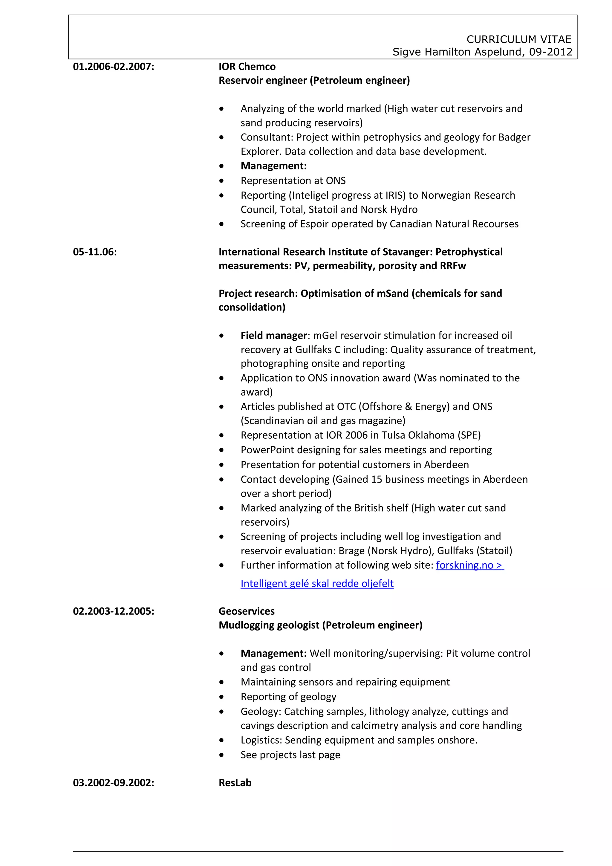 CURRICULUM VITAE
                                                          Sigve Hamilton Aspelund, 09-2012
01.2006-02.2007:   IOR Chemco
                   Reservoir engineer (Petroleum engineer)

                   •   Analyzing of the world marked (High water cut reservoirs and
                       sand producing reservoirs)
                   •   Consultant: Project within petrophysics and geology for Badger
                       Explorer. Data collection and data base development.
                   •   Management:
                   •   Representation at ONS
                   •   Reporting (Inteligel progress at IRIS) to Norwegian Research
                       Council, Total, Statoil and Norsk Hydro
                   •   Screening of Espoir operated by Canadian Natural Recourses

05-11.06:          International Research Institute of Stavanger: Petrophystical
                   measurements: PV, permeability, porosity and RRFw

                   Project research: Optimisation of mSand (chemicals for sand
                   consolidation)

                   •   Field manager: mGel reservoir stimulation for increased oil
                       recovery at Gullfaks C including: Quality assurance of treatment,
                       photographing onsite and reporting
                   •   Application to ONS innovation award (Was nominated to the
                       award)
                   •   Articles published at OTC (Offshore & Energy) and ONS
                       (Scandinavian oil and gas magazine)
                   •   Representation at IOR 2006 in Tulsa Oklahoma (SPE)
                   •   PowerPoint designing for sales meetings and reporting
                   •   Presentation for potential customers in Aberdeen
                   •   Contact developing (Gained 15 business meetings in Aberdeen
                       over a short period)
                   •   Marked analyzing of the British shelf (High water cut sand
                       reservoirs)
                   •   Screening of projects including well log investigation and
                       reservoir evaluation: Brage (Norsk Hydro), Gullfaks (Statoil)
                   •   Further information at following web site: forskning.no >
                       Intelligent gelé skal redde oljefelt

02.2003-12.2005:   Geoservices
                   Mudlogging geologist (Petroleum engineer)

                   •   Management: Well monitoring/supervising: Pit volume control
                       and gas control
                   •   Maintaining sensors and repairing equipment
                   •   Reporting of geology
                   •   Geology: Catching samples, lithology analyze, cuttings and
                       cavings description and calcimetry analysis and core handling
                   •   Logistics: Sending equipment and samples onshore.
                   •   See projects last page

03.2002-09.2002:   ResLab
 
