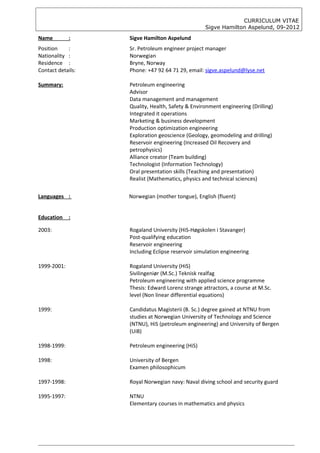 CURRICULUM VITAE
                                                  Sigve Hamilton Aspelund, 09-2012

Name         :     Sigve Hamilton Aspelund
Position    :      Sr. Petroleum engineer project manager
Nationality :      Norwegian
Residence :        Bryne, Norway
Contact details:   Phone: +47 92 64 71 29, email: sigve.aspelund@lyse.net

Summary:           Petroleum engineering
                   Advisor
                   Data management and management
                   Quality, Health, Safety & Environment engineering (Drilling)
                   Integrated it operations
                   Marketing & business development
                   Production optimization engineering
                   Exploration geoscience (Geology, geomodeling and drilling)
                   Reservoir engineering (Increased Oil Recovery and
                   petrophysics)
                   Alliance creator (Team building)
                   Technologist (Information Technology)
                   Oral presentation skills (Teaching and presentation)
                   Realist (Mathematics, physics and technical sciences)

Languages :        Norwegian (mother tongue), English (fluent)


Education    :

2003:              Rogaland University (HiS-Høgskolen i Stavanger)
                   Post-qualifying education
                   Reservoir engineering
                   Including Eclipse reservoir simulation engineering

1999-2001:         Rogaland University (HiS)
                   Sivilingeniør (M.Sc.) Teknisk realfag
                   Petroleum engineering with applied science programme
                   Thesis: Edward Lorenz strange attractors, a course at M.Sc.
                   level (Non linear differential equations)

1999:              Candidatus Magisterii (B. Sc.) degree gained at NTNU from
                   studies at Norwegian University of Technology and Science
                   (NTNU), HiS (petroleum engineering) and University of Bergen
                   (UiB)

1998-1999:         Petroleum engineering (HiS)

1998:              University of Bergen
                   Examen philosophicum

1997-1998:         Royal Norwegian navy: Naval diving school and security guard

1995-1997:         NTNU
                   Elementary courses in mathematics and physics
 