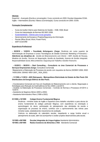 Idiomas
Espanhol – Avançado (Escrita e conversação). Curso concluído em 2002, Escolas Integradas CCAA.
Inglês – Intermediário (Escrita) / Básico (Conversação). Curso concluído em 2000, CCAA.
Formação Complementar
• Curso de Auditor Interno para Sistemas de Gestão – HGB, HGB, Brasil
• Curso de Interpretação de Normas ISO 9001:2008
• Sustentabilidade - Valores para novas gerações
• Gerenciamento de Escopos e Projetos/Segurança da Informação
• Pacote Office (Excel, Word, Power Point)
• SAP/ CCS/CRM
Experiência Profissional
- 02/2016 – 12/2016 – Faculdade Anhanguera (Cargo: Docência em curso superior de
Administração de Empresas e cursos Tecnológicos de Gestão Comercial, Marketing e Financeiro) -
Aderência nas disciplinas de: Gestão do Relacionamento com Cliente – MKT, Gestão de Pessoas,
Modelos de Gestão, Técnicas de Negociação, Gestão da Qualidade, Sistema de Gestão Integrada:
Responsabilidade Social, Meio ambiente e Segurança do Trabalho e Gestão Financeira.
- 03/2015 – 06/2016 – Deal Consulting - Consultoria na área Comercial de Processos e
Serviços Empresariais (Cargo: Consultora Comercial)
Mapeamento e Elaboração de Processos de acordo com requisitos da Norma (ISO9001:2008, ISSO
14000:2004, OSHAS 18001:2007_ SGA_SGO)
- 11/1999 a 11/2014 - AES Eletropaulo - Metropolitana Eletricidade do Estado de São Paulo CIA
Distribuidora de Energia Elétrica de São Paulo.
- Coordenadora Comercial com foco em Qualidade do Relacionamento com o cliente, Negociação e
Estratégias para Redução da Inadimplência de Nov./2004 a Jan/2014.
- Analista na Elaboração de Processos Comerciais – Controle de Normas e Processos (01/2014 a
12/2014.
- Assistente de Negócios Sênior (2003 a 2004)
- Assistente Administrativo Pleno (1999 a 2003)
01/1999 a 10/1999 Colégio Ensino Fundamental Magnus
⋅ Docência - ministrei aulas de Inglês e Espanhol como trabalho voluntário e para alunos do
ensino fundamental do colégio particular Magnus, com experiência na orientação e
aprendizagem do aluno, participação do planejamento das atividades da escola e
organização do processo de ensino, contribui com o aprimoramento das rotinas para
ministrar aulas, estabelecendo mecanismos de avaliação.
⋅ Vivência na elaboração do calendário escolar, respeitando a carga horária anual e
planejamento de aulas, além de acompanhar e avaliar projetos desenvolvidos pela escola.
12/1995 a 06/1998 Escolas Integradas de Língua Inglesa Assistente Administrativo
10/1993 a 06/1995 Restco Comércio de Alimentos LTDA Atendente Comercial
 