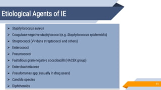 Etiological Agents of IE
11
 Staphylococcus aureus
 Coagulase-negative staphylococci (e.g. Staphylococcus epidermidis)
 Streptococci (Viridans streptococci and others)
 Enterococci
 Pneumococci
 Fastidious gram-negative coccobacilli (HACEK group)
 Enterobacteriaceae
 Pseudomonas spp. (usually in drug users)
 Candida species
 Diphtheroids
 