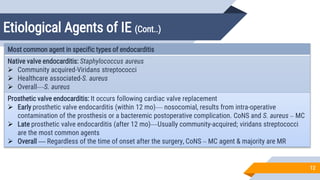 Etiological Agents of IE (Cont..)
12
Most common agent in specific types of endocarditis
Native valve endocarditis: Staphylococcus aureus
 Community acquired-Viridans streptococci
 Healthcare associated-S. aureus
 Overall—S. aureus
Prosthetic valve endocarditis: It occurs following cardiac valve replacement
 Early prosthetic valve endocarditis (within 12 mo)— nosocomial, results from intra-operative
contamination of the prosthesis or a bacteremic postoperative complication. CoNS and S. aureus – MC
 Late prosthetic valve endocarditis (after 12 mo)—Usually community-acquired; viridans streptococci
are the most common agents
 Overall — Regardless of the time of onset after the surgery, CoNS – MC agent & majority are MR
 