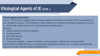 Etiological Agents of IE (Cont..)
14
Culture-negative endocarditis:
From 5–10% of IE have negative blood cultures; majority (one-third to one-half) of which are because of
prior antibiotic exposure. The remainder of these patients are infected by fastidious organisms, such as:
 Nutritionally variant streptococci (Granulicatella and Abiotrophia
species)
 HACEK organisms-HACEK organisms
 Coxiella burnetii
 Bartonella species
 Brucella species
 Tropheryma whipplei—causes an indolent, culture-negative, afebrile form of endocarditis
Some fastidious organisms occur in characteristic geographic settings (e.g., C. burnetii and Bartonella
species in Europe, Brucella species in Middle East).
 