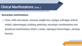 Clinical Manifestations (Cont..)
16
Noncardiac manifestations:
▰ Fever, chills and sweats, anorexia, weight loss, myalgia, arthralgia, arterial
emboli, splenomegaly, clubbing, petechiae, neurologic manifestations and
peripheral manifestations (Osler’s nodes, subungual hemorrhages, Janeway
lesions).
 