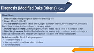 Diagnosis (Modified Duke Criteria) (Cont..)
19
Minor Criteria
1. Predisposition: Predisposing heart conditions or IV drug use
2. Fever ≥ 38.0°C (≥100.4°F)
3. Vascular phenomena: Major arterial emboli, septic pulmonary infarcts, mycotic aneurysm, intracranial
hemorrhage, conjunctival hemorrhages or Janeway lesions
4. Immunologic phenomena: Glomerulonephritis, Osler’s nodes, Roth’s spots or rheumatoid factor
5. Microbiologic evidence: Positive blood culture but not meeting major criterion as noted previouslya or
serologic evidence of active infection with organism consistent with infective endocarditis
Definite endocarditis if the followings are present:
 Two major criteria or
 One major criterion and three minor criteria or
 Five minor criteria
 