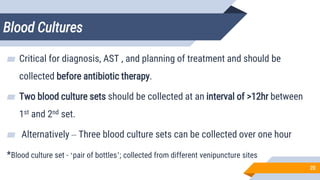 Blood Cultures
20
▰ Critical for diagnosis, AST , and planning of treatment and should be
collected before antibiotic therapy.
▰ Two blood culture sets should be collected at an interval of >12hr between
1st and 2nd set.
▰ Alternatively – Three blood culture sets can be collected over one hour
*Blood culture set - ‘pair of bottles’; collected from different venipuncture sites
 