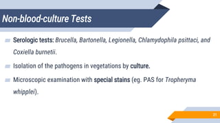Non-blood-culture Tests
21
▰ Serologic tests: Brucella, Bartonella, Legionella, Chlamydophila psittaci, and
Coxiella burnetii.
▰ Isolation of the pathogens in vegetations by culture.
▰ Microscopic examination with special stains (eg. PAS for Tropheryma
whipplei).
 