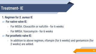 Treatment- IE
24
1. Regimen for S. aureus IE
▰ For native valve IE:
 For MSSA: Cloxacillin or nafcillin - for 6 weeks
 For MRSA: Vancomycin - for 6 weeks
▰ For prosthetic valve IE:
 In addition to above regimen, rifampin (for 6 weeks) and gentamicin (for
2 weeks) are added.
 