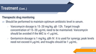 Treatment (Cont..)
27
Therapeutic drug monitoring
▰ Should be performed to maintain optimum antibiotic level in serum.
 Vancomycin dosage is 15–20 mg/kg, q8–12h. Target trough
concentration of 15–20 μg/mL need to be maintained. Vancomycin
should be avoided if the MIC is >1 µg/mL.
 Gentamicin dosage is 1 mg/kg, q8h IV. It is used for synergy; peak levels
need not exceed 4 μg/mL and troughs should be <1 μg/mL.
 