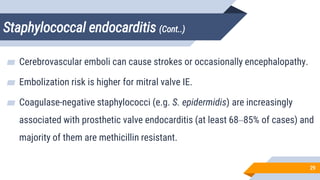 Staphylococcal endocarditis (Cont..)
29
▰ Cerebrovascular emboli can cause strokes or occasionally encephalopathy.
▰ Embolization risk is higher for mitral valve IE.
▰ Coagulase-negative staphylococci (e.g. S. epidermidis) are increasingly
associated with prosthetic valve endocarditis (at least 68–85% of cases) and
majority of them are methicillin resistant.
 