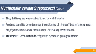 Nutritionally Variant Streptococci (Cont..)
35
▰ They fail to grow when subcultured on solid media.
▰ Produce satellite colonies near the colonies of “helper” bacteria (e.g. near
Staphylococcus aureus streak line) - Satelliting streptococci.
▰ Treatment: Combination therapy with penicillin plus gentamicin
 
