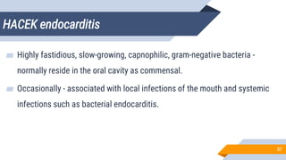 HACEK endocarditis
37
▰ Highly fastidious, slow-growing, capnophilic, gram-negative bacteria -
normally reside in the oral cavity as commensal.
▰ Occasionally - associated with local infections of the mouth and systemic
infections such as bacterial endocarditis.
 