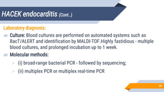 HACEK endocarditis (Cont..)
43
Laboratory diagnosis:
▰ Culture: Blood cultures are performed on automated systems such as
BacT/ALERT and identification by MALDI-TOF.Highly fastidious - multiple
blood cultures, and prolonged incubation up to 1 week.
▰ Molecular methods:
 (i) broad-range bacterial PCR - followed by sequencing;
 (ii) multiplex PCR or multiplex real-time PCR
 