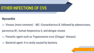 OTHER INFECTIONS OF CVS
47
Myocarditis
▰ Viruses (most common) – MC- Coxsackievirus B, followed by adenoviruses,
parvovirus B19, human herpesvirus 6, and dengue viruses
▰ Parasitic agent such as Trypanosoma cruzi (Chagas’ disease)
▰ Bacterial agent: It is rarely caused by bacteria
 