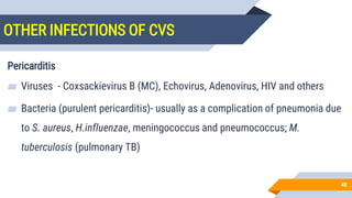 OTHER INFECTIONS OF CVS
48
Pericarditis
▰ Viruses - Coxsackievirus B (MC), Echovirus, Adenovirus, HIV and others
▰ Bacteria (purulent pericarditis)- usually as a complication of pneumonia due
to S. aureus, H.influenzae, meningococcus and pneumococcus; M.
tuberculosis (pulmonary TB)
 