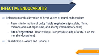 INFECTIVE ENDOCARDITIS
5
▰ Refers to microbial invasion of heart valves or mural endocardium
o Results in formation of bulky friable vegetations (platelets, fibrin,
microcolonies of organisms, and scanty inflammatory cells)
o Site of vegetations - Heart valves > low-pressure side of a VSD > on the
mural endocardium)
▰ Classification –Acute and Subacute
 