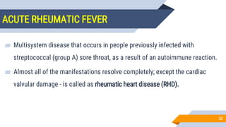 ACUTE RHEUMATIC FEVER
52
▰ Multisystem disease that occurs in people previously infected with
streptococcal (group A) sore throat, as a result of an autoimmune reaction.
▰ Almost all of the manifestations resolve completely; except the cardiac
valvular damage - is called as rheumatic heart disease (RHD).
 
