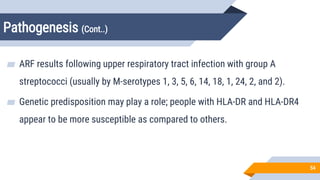 Pathogenesis (Cont..)
54
▰ ARF results following upper respiratory tract infection with group A
streptococci (usually by M-serotypes 1, 3, 5, 6, 14, 18, 19, 24, 27, and 29).
▰ Genetic predisposition may play a role; people with HLA-DR7 and HLA-DR4
appear to be more susceptible as compared to others.
 