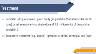 Treatment
60
▰ Penicillin - drug of choice - given orally (as penicillin V or amoxicillin for 10
days) or intramuscularly as single dose of 1.2 million units of benzathine
penicillin G.
▰ Supportive treatment (e.g. aspirin) - given for arthritis, arthralgia, and fever.
 