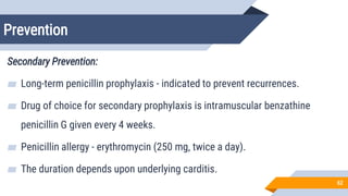 Prevention
62
Secondary Prevention:
▰ Long-term penicillin prophylaxis - indicated to prevent recurrences.
▰ Drug of choice for secondary prophylaxis is intramuscular benzathine
penicillin G given every 4 weeks.
▰ Penicillin allergy - erythromycin (250 mg, twice a day).
▰ The duration depends upon underlying carditis.
 