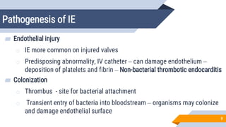 Pathogenesis of IE
8
▰ Endothelial injury
o IE more common on injured valves
o Predisposing abnormality, IV catheter – can damage endothelium –
deposition of platelets and fibrin – Non-bacterial thrombotic endocarditis
▰ Colonization
o Thrombus - site for bacterial attachment
o Transient entry of bacteria into bloodstream – organisms may colonize
and damage endothelial surface
 