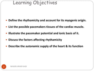 Learning Objectives
MAGDI AWAD SASI2
 Define the rhythamicity and account for its myogenic origin.
 List the possible pacemakers tissues of the cardiac muscle.
 Illustrate the pacemaker potential and ionic basis of it.
 Discuss the factors affecting rhythamicity
 Describe the autonomic supply of the heart & its function
 