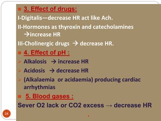 MAGDI AWAD SASI24
 3. Effect of drugs:
I-Digitalis—decrease HR act like Ach.
II-Hormones as thyroxin and catecholamines
increase HR
III-Cholinergic drugs  decrease HR.
 4. Effect of pH :
 Alkalosis → increase HR
 Acidosis → decrease HR
 (Alkalaemia or acidaemia) producing cardiac
arrhythmias
 5. Blood gases :
Sever O2 lack or CO2 excess → decrease HR
.
 