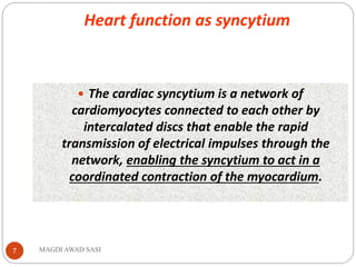 Heart function as syncytium
MAGDI AWAD SASI7
 The cardiac syncytium is a network of
cardiomyocytes connected to each other by
intercalated discs that enable the rapid
transmission of electrical impulses through the
network, enabling the syncytium to act in a
coordinated contraction of the myocardium.
 