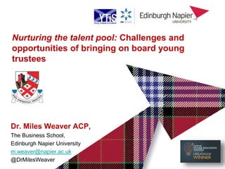 Dr. Miles Weaver ACP,
The Business School,
Edinburgh Napier University
m.weaver@napier.ac.uk
@DrMilesWeaver
Nurturing the talent pool: Challenges and
opportunities of bringing on board young
trustees
 