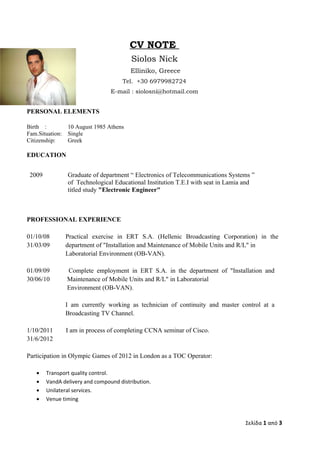 CV NOTE
                                         Siolos Nick
                                         Εlliniko, Greece
                                     Τel. +30 6979982724
                                 E-mail : siolosni@hotmail.com


PERSONAL ELEMENTS

Birth :          10 August 1985 Athens
Fam.Situation:   Single
Citizenship:     Greek

EDUCATION


 2009            Graduate of department “ Electronics of Telecommunications Systems ”
                 of Technological Educational Institution Τ.Ε.Ι with seat in Lamia and
                 titled study "Electronic Engineer"



PROFESSIONAL EXPERIENCE

01/10/08         Practical exercise in ERT S.A. (Hellenic Broadcasting Corporation) in the
31/03/09         department of "Installation and Maintenance of Mobile Units and R/L" in
                 Laboratorial Environment (OB-VAN).

01/09/09         Complete employment in ERT S.A. in the department of "Installation and
30/06/10         Maintenance of Mobile Units and R/L" in Laboratorial
                 Environment (OB-VAN).

                 I am currently working as technician of continuity and master control at a
                 Broadcasting TV Channel.

1/10/2011        I am in process of completing CCNA seminar of Cisco.
31/6/2012

Participation in Olympic Games of 2012 in London as a TOC Operator:

   •    Transport quality control.
   •    VandA delivery and compound distribution.
   •    Unilateral services.
   •    Venue timing



                                                                                  Σελίδα 1 από 3
 