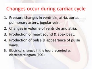 Changes occur during cardiac cycle
1. Pressure changes in ventricle, atria, aorta,
pulmonary artery, jugular vein.
2. Changes in volume of ventricle and atria.
3. Production of heart sound & apex beat.
4. Production of pulse & appearance of pulse
wave.
5. Electrical changes in the heart recorded as
electrocardiogram (ECG)
 