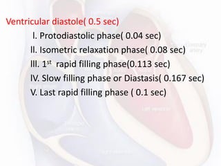 Ventricular diastole( 0.5 sec)
l. Protodiastolic phase( 0.04 sec)
ll. Isometric relaxation phase( 0.08 sec)
lll. 1st rapid filling phase(0.113 sec)
lV. Slow filling phase or Diastasis( 0.167 sec)
V. Last rapid filling phase ( 0.1 sec)
 