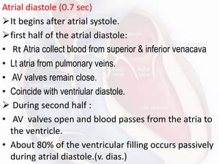 Atrial diastole (0.7 sec)
➢It begins after atrial systole.
➢first half of the atrial diastole:
• Rt Atria collect blood from superior & inferior venacava
• Lt atria from pulmonary veins.
• AV valves remain close.
• Coincide with ventriular diastole.
➢ During second half :
• AV valves open and blood passes from the atria to
the ventricle.
• About 80% of the ventricular filling occurs passively
during atrial diastole.(v. dias.)
 