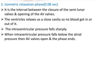 2. Isometric relaxation phase(0.08 sec)
➢ It is the interval between the closure of the semi lunar
valves & opening of the AV valves.
➢ The ventricles relaxes as a close cavity so no blood get in or
out of it.
➢ The intraventricular pressure falls sharply.
➢ When intraventricular pressure falls below the atrial
pressure then AV valves open & the phase ends.
 