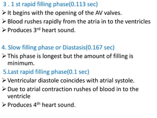 3 . 1 st rapid filling phase(0.113 sec)
➢It begins with the opening of the AV valves.
➢Blood rushes rapidly from the atria in to the ventricles
➢Produces 3rd heart sound.
4. Slow filling phase or Diastasis(0.167 sec)
➢This phase is longest but the amount of filling is
minimum.
5.Last rapid filling phase(0.1 sec)
➢Ventricular diastole coincides with atrial systole.
➢Due to atrial contraction rushes of blood in to the
ventricle
➢Produces 4th heart sound.
 