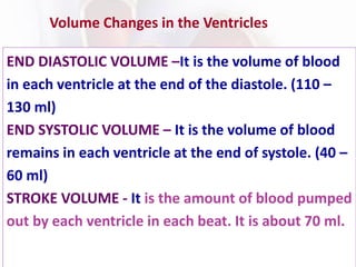Volume Changes in the Ventricles
END DIASTOLIC VOLUME –It is the volume of blood
in each ventricle at the end of the diastole. (110 –
130 ml)
END SYSTOLIC VOLUME – It is the volume of blood
remains in each ventricle at the end of systole. (40 –
60 ml)
STROKE VOLUME - It is the amount of blood pumped
out by each ventricle in each beat. It is about 70 ml.
 